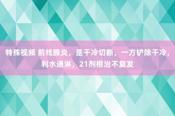 特殊视频 前线腺炎，是干冷切断，一方铲除干冷，利水通淋，21剂根治不复发