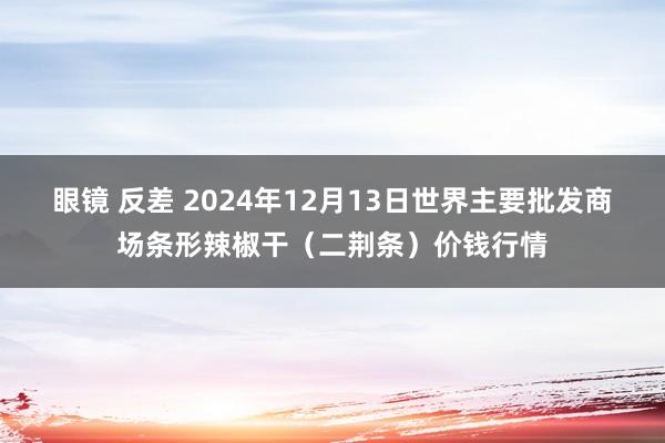 眼镜 反差 2024年12月13日世界主要批发商场条形辣椒干（二荆条）价钱行情