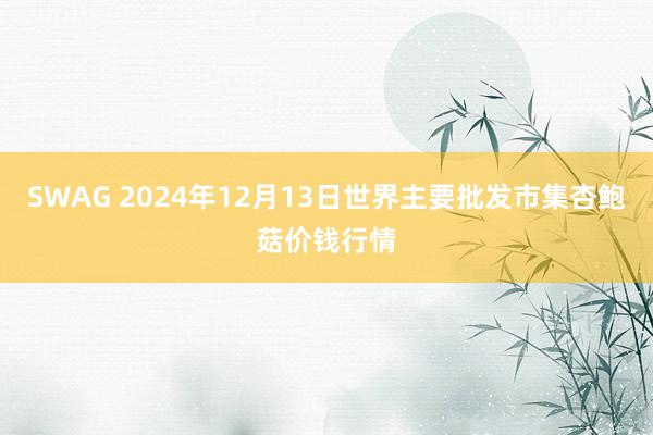 SWAG 2024年12月13日世界主要批发市集杏鲍菇价钱行情