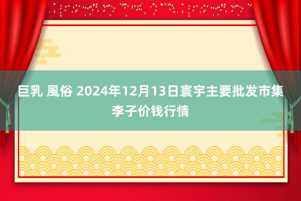 巨乳 風俗 2024年12月13日寰宇主要批发市集李子价钱行情