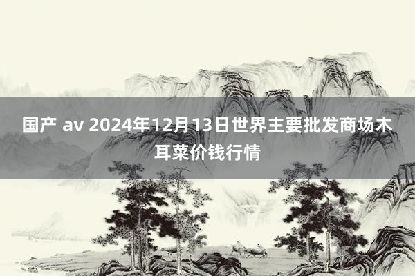 国产 av 2024年12月13日世界主要批发商场木耳菜价钱行情