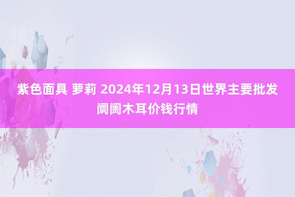 紫色面具 萝莉 2024年12月13日世界主要批发阛阓木耳价钱行情