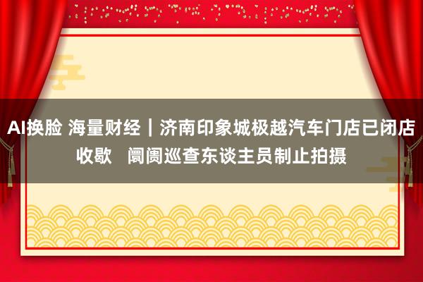 AI换脸 海量财经｜济南印象城极越汽车门店已闭店收歇   阛阓巡查东谈主员制止拍摄