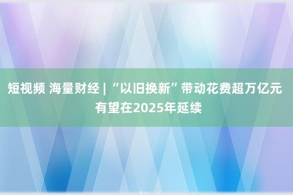 短视频 海量财经 | “以旧换新”带动花费超万亿元  有望在2025年延续