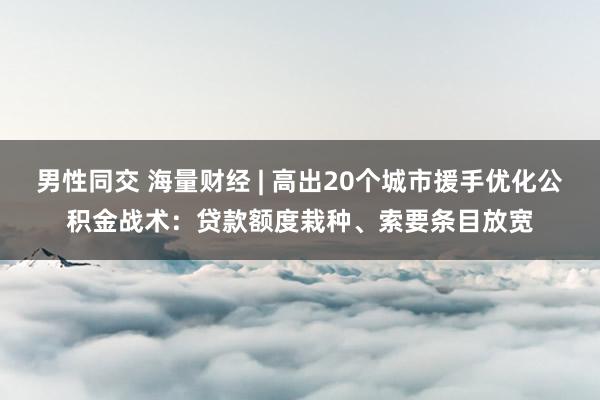 男性同交 海量财经 | 高出20个城市援手优化公积金战术：贷款额度栽种、索要条目放宽