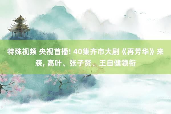 特殊视频 央视首播! 40集齐市大剧《再芳华》来袭， 高叶、张子贤、王自健领衔