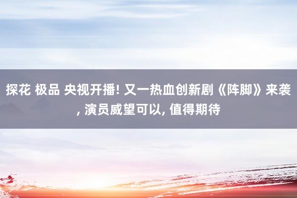 探花 极品 央视开播! 又一热血创新剧《阵脚》来袭， 演员威望可以， 值得期待