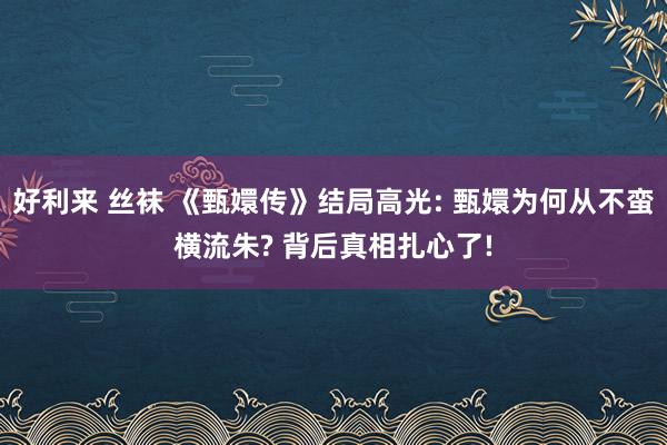 好利来 丝袜 《甄嬛传》结局高光: 甄嬛为何从不蛮横流朱? 背后真相扎心了!