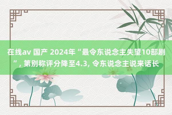 在线av 国产 2024年“最令东说念主失望10部剧”， 第别称评分降至4.3， 令东说念主说来话长