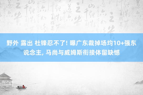 野外 露出 杜锋忍不了! 曝广东裁掉场均10+强东说念主， 马尚与威姆斯衔接体留缺憾