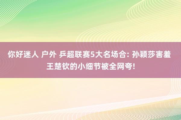 你好迷人 户外 乒超联赛5大名场合: 孙颖莎害羞 王楚钦的小细节被全网夸!