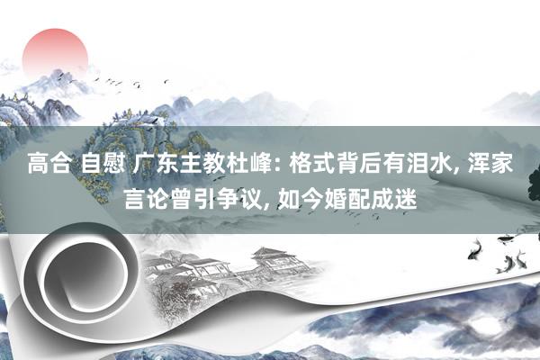 高合 自慰 广东主教杜峰: 格式背后有泪水， 浑家言论曾引争议， 如今婚配成迷