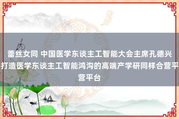 蕾丝女同 中国医学东谈主工智能大会主席孔德兴：打造医学东谈主工智能鸿沟的高端产学研同样合营平台