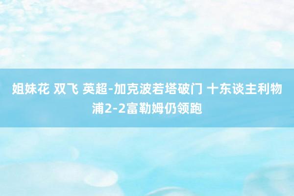 姐妹花 双飞 英超-加克波若塔破门 十东谈主利物浦2-2富勒姆仍领跑