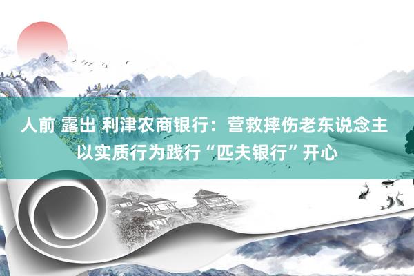 人前 露出 利津农商银行：营救摔伤老东说念主 以实质行为践行“匹夫银行”开心