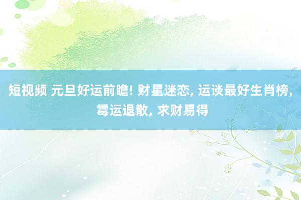 短视频 元旦好运前瞻! 财星迷恋， 运谈最好生肖榜， 霉运退散， 求财易得