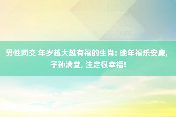 男性同交 年岁越大越有福的生肖: 晚年福乐安康， 子孙满堂， 注定很幸福!