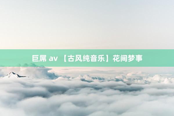 巨屌 av 【古风纯音乐】花间梦事