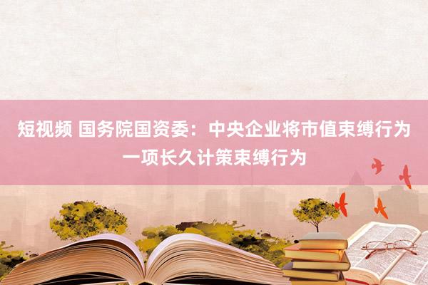 短视频 国务院国资委：中央企业将市值束缚行为一项长久计策束缚行为