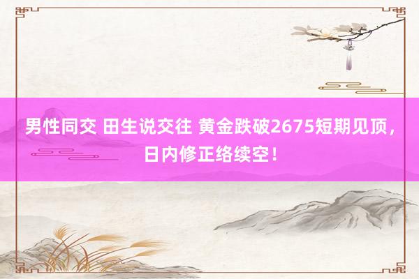 男性同交 田生说交往 黄金跌破2675短期见顶，日内修正络续空！