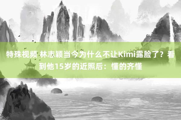 特殊视频 林志颖当今为什么不让Kimi露脸了？看到他15岁的近照后：懂的齐懂