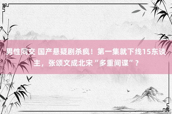 男性同交 国产悬疑剧杀疯！第一集就下线15东谈主，张颂文成北宋“多重间谍”？