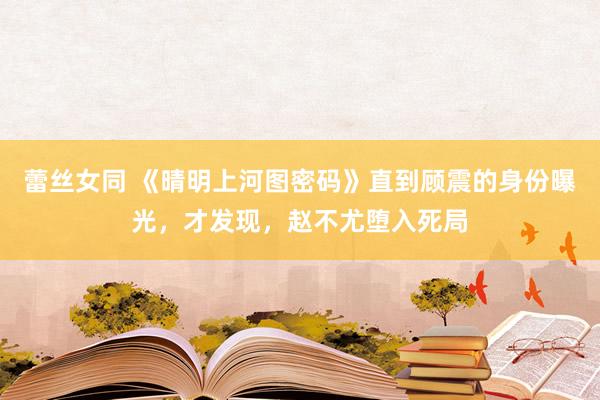 蕾丝女同 《晴明上河图密码》直到顾震的身份曝光，才发现，赵不尤堕入死局