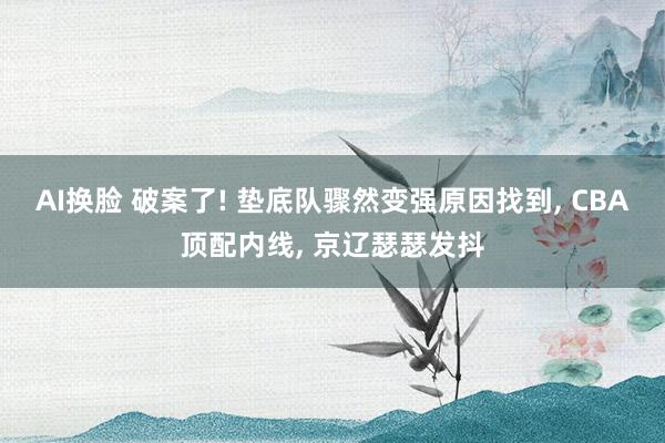 AI换脸 破案了! 垫底队骤然变强原因找到， CBA顶配内线， 京辽瑟瑟发抖