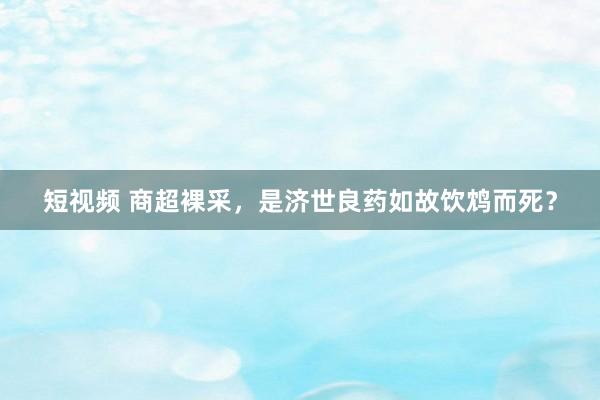 短视频 商超裸采，是济世良药如故饮鸩而死？