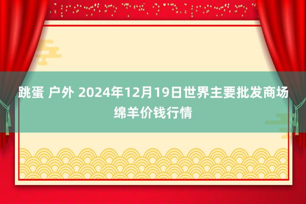 跳蛋 户外 2024年12月19日世界主要批发商场绵羊价钱行情