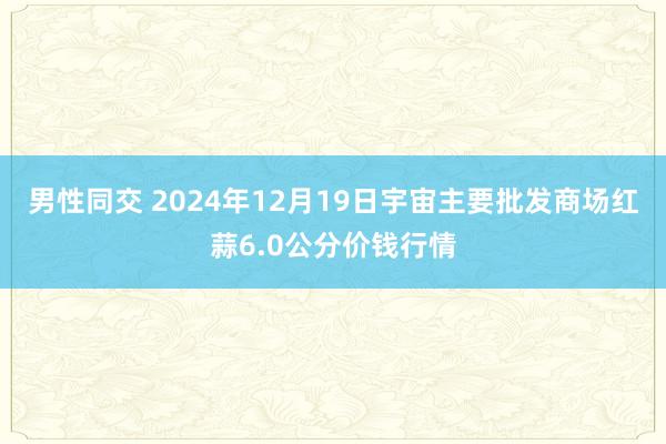 男性同交 2024年12月19日宇宙主要批发商场红蒜6.0公分价钱行情