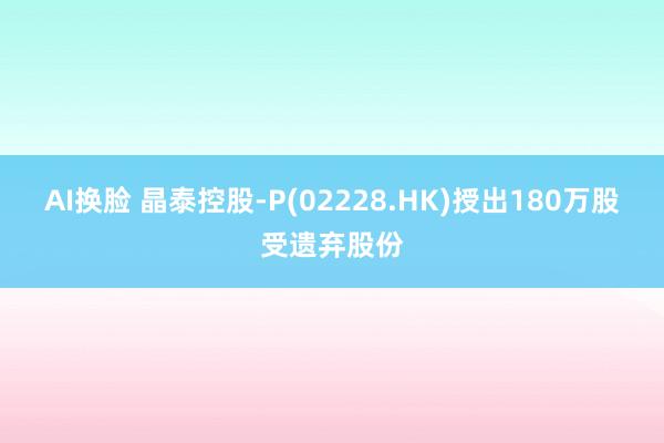 AI换脸 晶泰控股-P(02228.HK)授出180万股受遗弃股份