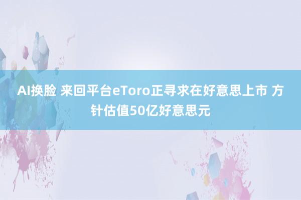 AI换脸 来回平台eToro正寻求在好意思上市 方针估值50亿好意思元