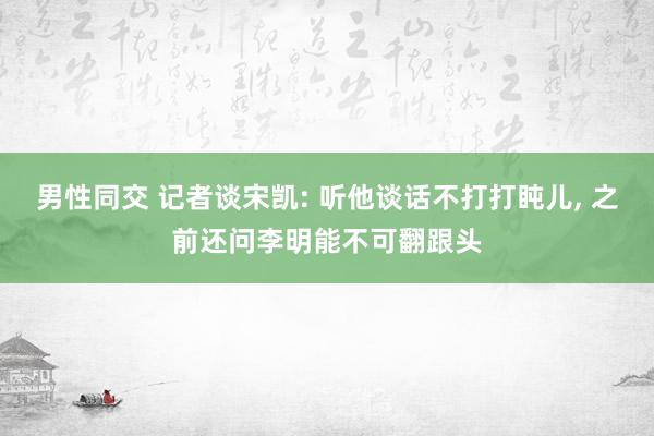 男性同交 记者谈宋凯: 听他谈话不打打盹儿， 之前还问李明能不可翻跟头