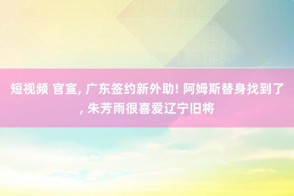 短视频 官宣， 广东签约新外助! 阿姆斯替身找到了， 朱芳雨很喜爱辽宁旧将