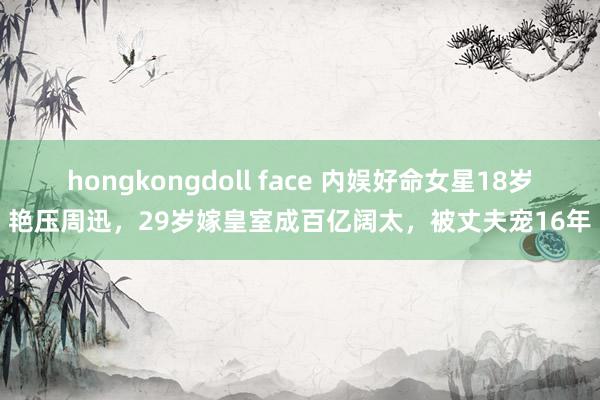 hongkongdoll face 内娱好命女星18岁艳压周迅，29岁嫁皇室成百亿阔太，被丈夫宠16年