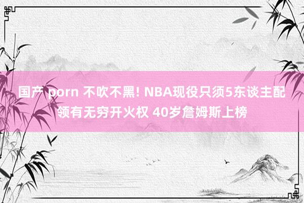 国产 porn 不吹不黑! NBA现役只须5东谈主配领有无穷开火权 40岁詹姆斯上榜