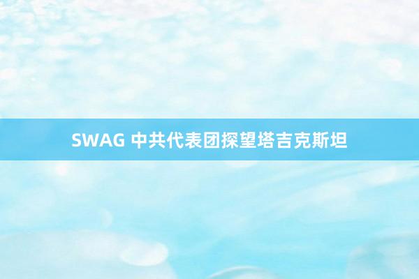 SWAG 中共代表团探望塔吉克斯坦