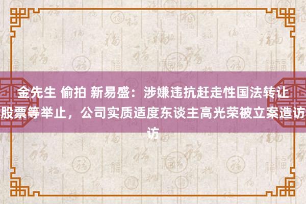 金先生 偷拍 新易盛：涉嫌违抗赶走性国法转让股票等举止，公司实质适度东谈主高光荣被立案造访