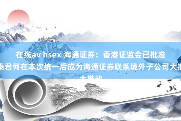 在线av hsex 海通证券：香港证监会已批准国泰君何在本次统一后成为海通证券联系境外子公司大推动