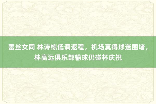 蕾丝女同 林诗栋低调返程，机场莫得球迷围堵，林高远俱乐部输球仍碰杯庆祝