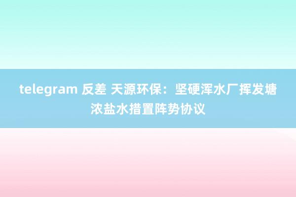 telegram 反差 天源环保：坚硬浑水厂挥发塘浓盐水措置阵势协议