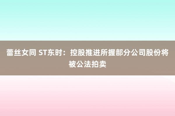 蕾丝女同 ST东时：控股推进所握部分公司股份将被公法拍卖