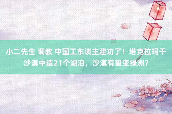 小二先生 调教 中国工东谈主建功了！塔克拉玛干沙漠中造21个湖泊，沙漠有望变绿洲？