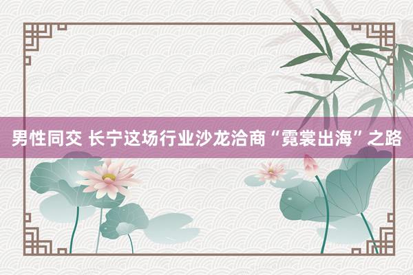 男性同交 长宁这场行业沙龙洽商“霓裳出海”之路