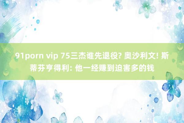 91porn vip 75三杰谁先退役? 奥沙利文! 斯蒂芬亨得利: 他一经赚到迫害多的钱