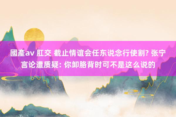 國產av 肛交 截止情谊会任东说念行使割? 张宁言论遭质疑: 你卸胳背时可不是这么说的