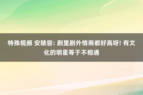 特殊视频 安陵容: 剧里剧外情商都好高呀! 有文化的明星等于不相通