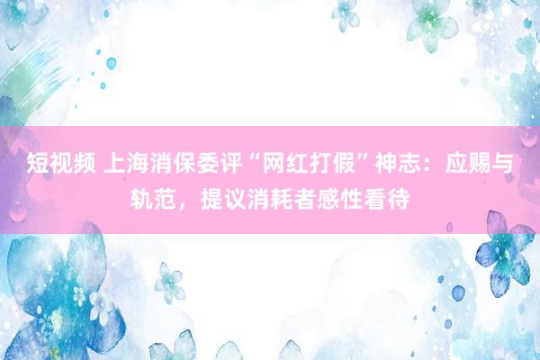 短视频 上海消保委评“网红打假”神志：应赐与轨范，提议消耗者感性看待