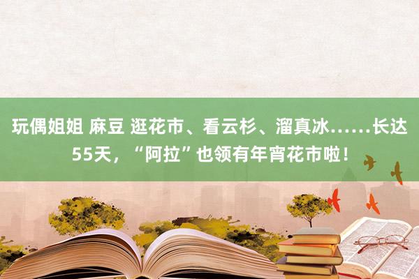 玩偶姐姐 麻豆 逛花市、看云杉、溜真冰……长达55天，“阿拉”也领有年宵花市啦！